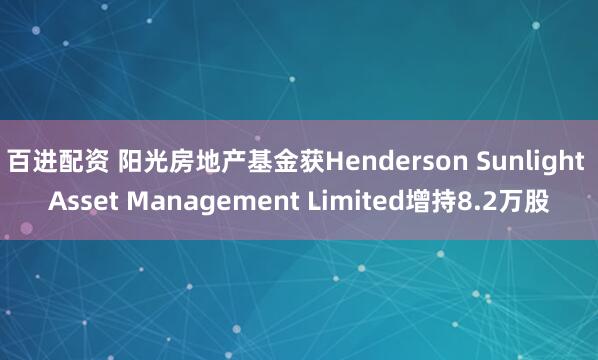 百进配资 阳光房地产基金获Henderson Sunlight Asset Management Limited增持8.2万股