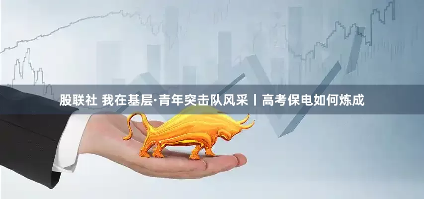股联社 我在基层·青年突击队风采丨高考保电如何炼成