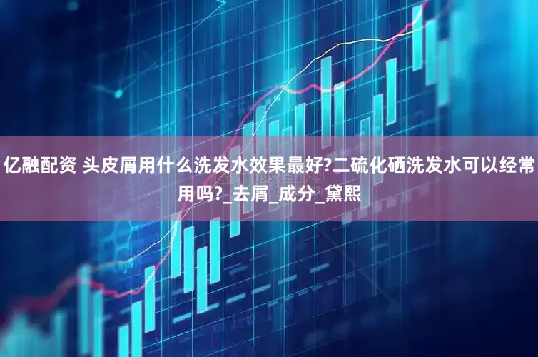 亿融配资 头皮屑用什么洗发水效果最好?二硫化硒洗发水可以经常用吗?_去屑_成分_黛熙