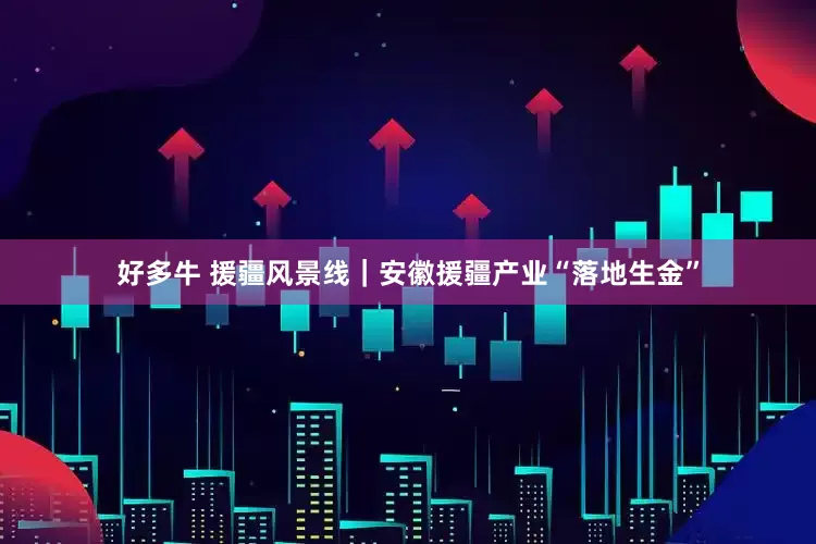 好多牛 援疆风景线｜安徽援疆产业“落地生金”