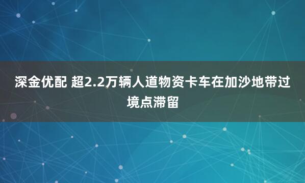 深金优配 超2.2万辆人道物资卡车在加沙地带过境点滞留