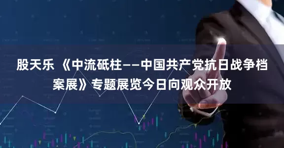 股天乐 《中流砥柱——中国共产党抗日战争档案展》专题展览今日向观众开放