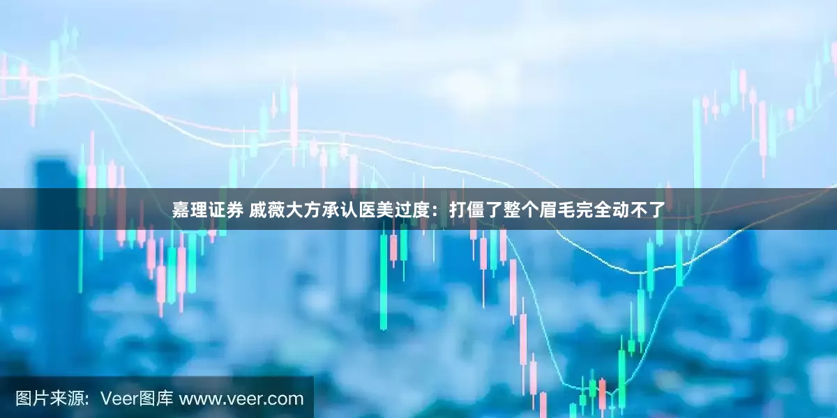 嘉理证券 戚薇大方承认医美过度：打僵了整个眉毛完全动不了