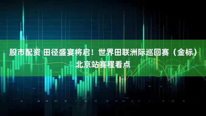 股市配资 田径盛宴将启！世界田联洲际巡回赛（金标）北京站赛程看点