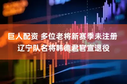 巨人配资 多位老将新赛季未注册 辽宁队名将韩德君官宣退役