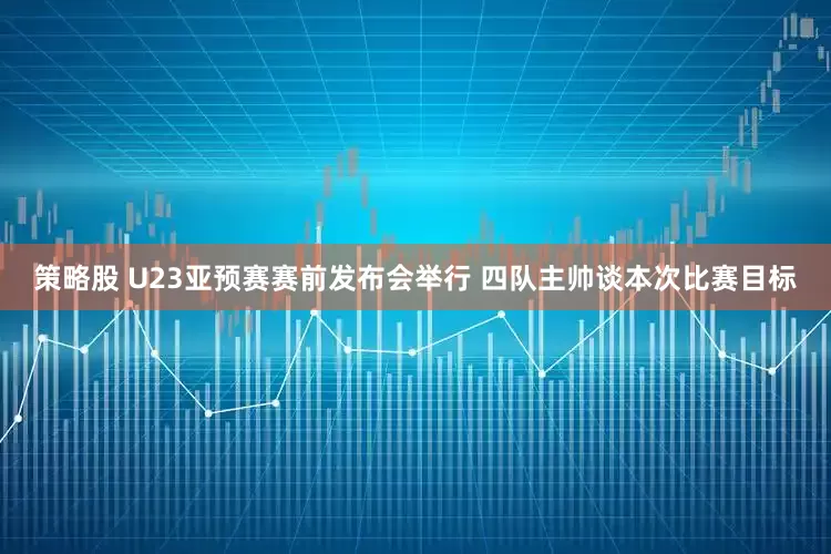 策略股 U23亚预赛赛前发布会举行 四队主帅谈本次比赛目标