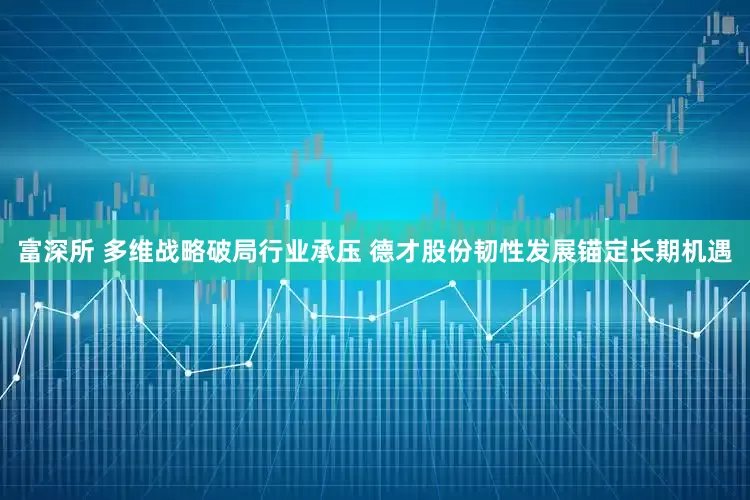富深所 多维战略破局行业承压 德才股份韧性发展锚定长期机遇