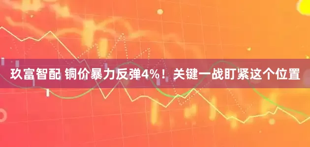 玖富智配 铜价暴力反弹4%！关键一战盯紧这个位置