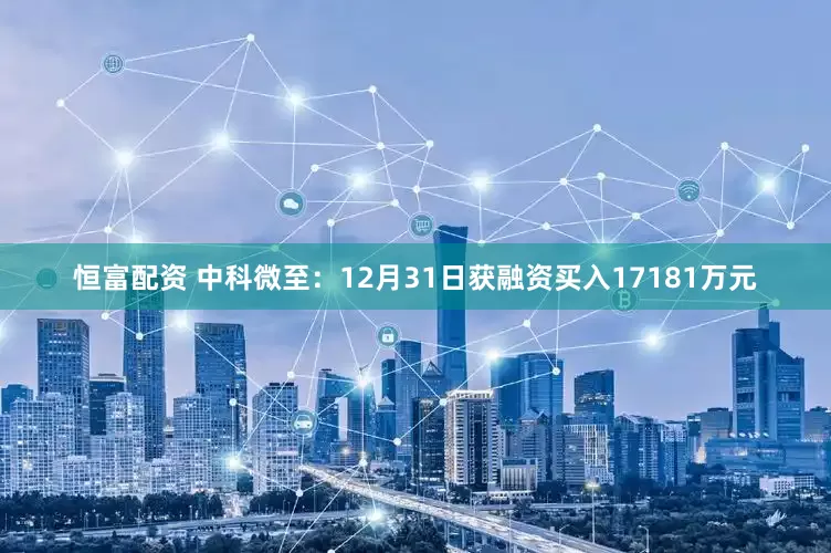 恒富配资 中科微至：12月31日获融资买入17181万元