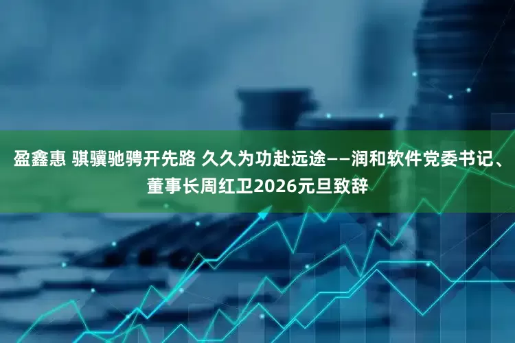 盈鑫惠 骐骥驰骋开先路 久久为功赴远途——润和软件党委书记、董事长周红卫2026元旦致辞