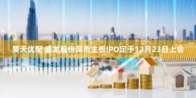 昊天优配 盛龙股份深市主板IPO定于12月23日上会
