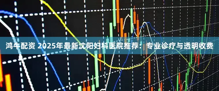 鸿牛配资 2025年最新沈阳妇科医院推荐：专业诊疗与透明收费