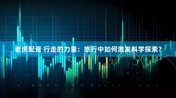 老虎配资 行走的力量：旅行中如何激发科学探索？