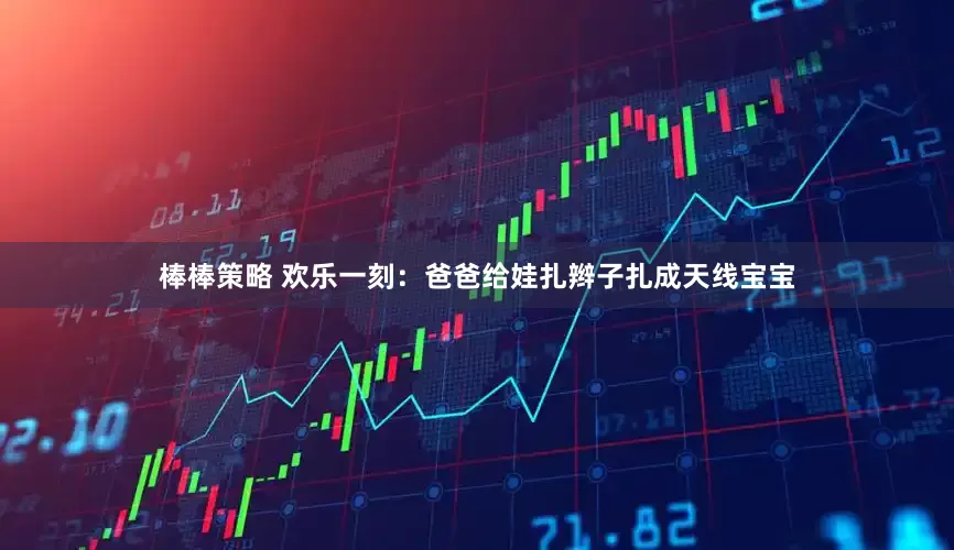 棒棒策略 欢乐一刻：爸爸给娃扎辫子扎成天线宝宝