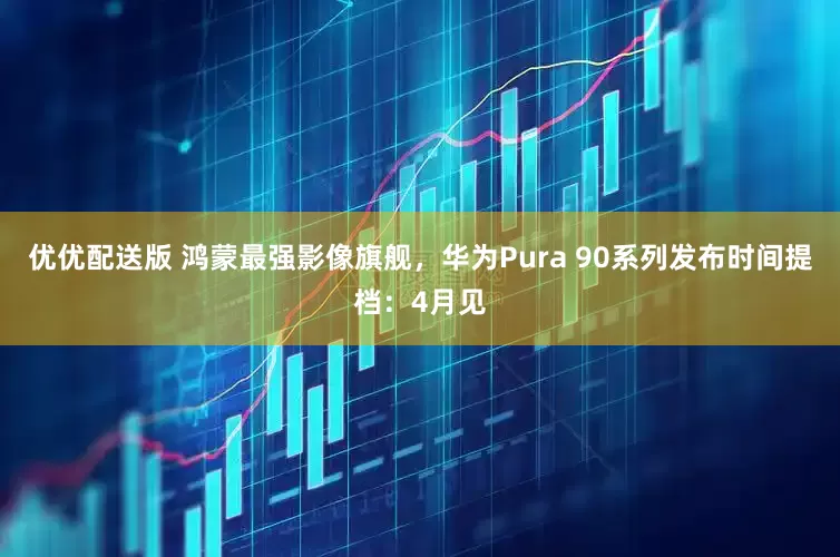 优优配送版 鸿蒙最强影像旗舰，华为Pura 90系列发布时间提档：4月见