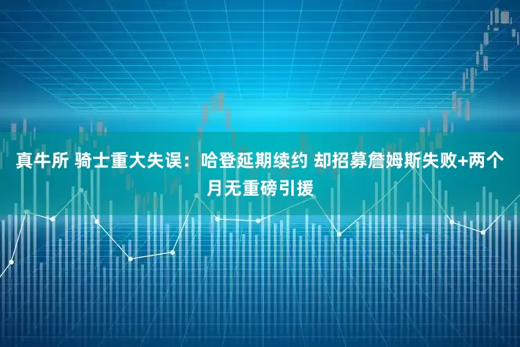 真牛所 骑士重大失误：哈登延期续约 却招募詹姆斯失败+两个月无重磅引援