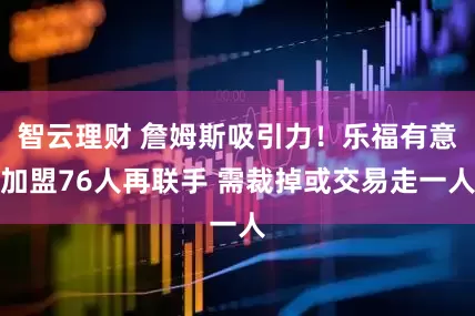 智云理财 詹姆斯吸引力！乐福有意加盟76人再联手 需裁掉或交易走一人
